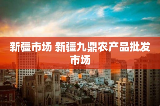 新疆市场 新疆九鼎农产品批发市场