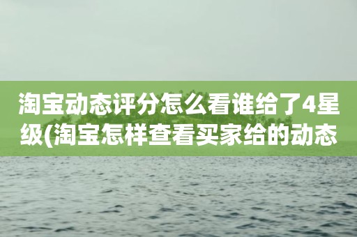 淘宝动态评分怎么看谁给了4星级(淘宝怎样查看买家给的动态评分)