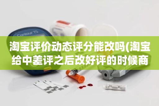 淘宝评价动态评分能改吗(淘宝给中差评之后改好评的时候商品的动态评分能改吗)