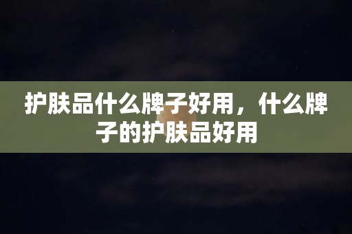 护肤品什么牌子好用，什么牌子的护肤品好用