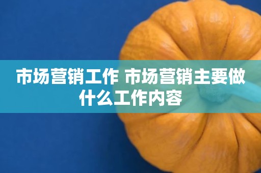 市场营销工作 市场营销主要做什么工作内容