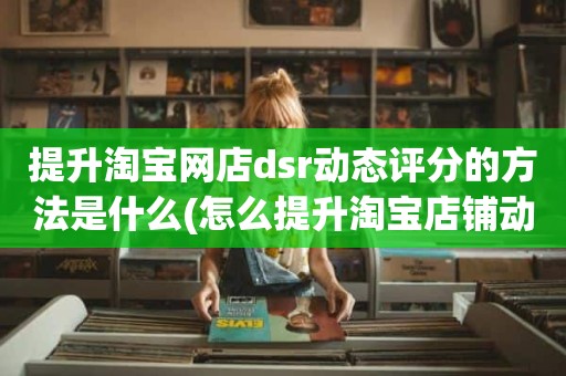 提升淘宝网店dsr动态评分的方法是什么(怎么提升淘宝店铺动态评分)