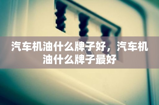 汽车机油什么牌子好，汽车机油什么牌子最好