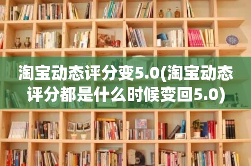 淘宝动态评分变5.0(淘宝动态评分都是什么时候变回5.0)