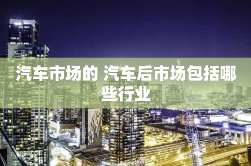汽车市场的 汽车后市场包括哪些行业
