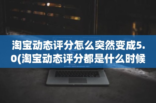 淘宝动态评分怎么突然变成5.0(淘宝动态评分都是什么时候变回5.0)
