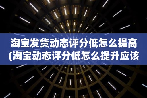 淘宝发货动态评分低怎么提高(淘宝动态评分低怎么提升应该怎么做)