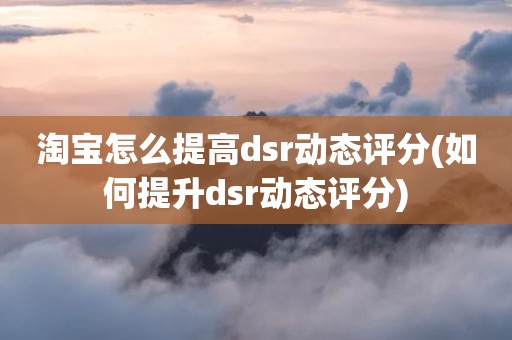 淘宝怎么提高dsr动态评分(如何提升dsr动态评分)