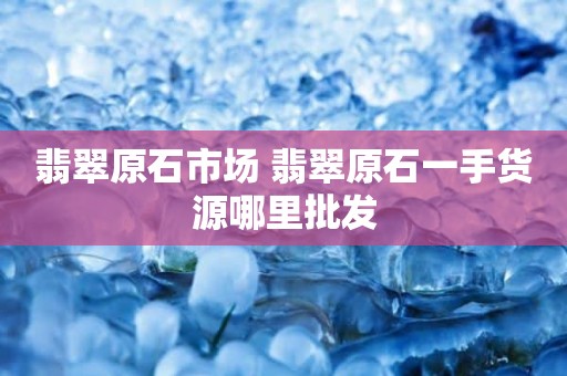 翡翠原石市场 翡翠原石一手货源哪里批发