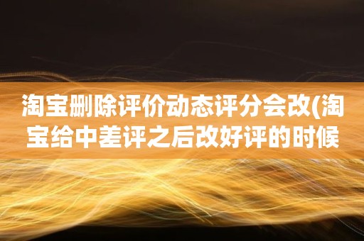 淘宝删除评价动态评分会改(淘宝给中差评之后改好评的时候商品的动态评分能改吗)