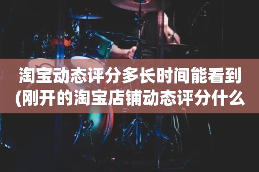 淘宝动态评分多长时间能看到(刚开的淘宝店铺动态评分什么时候开始显示)