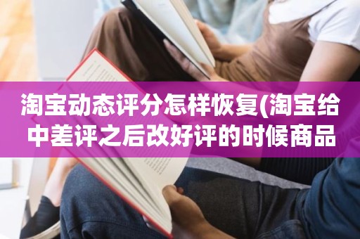 淘宝动态评分怎样恢复(淘宝给中差评之后改好评的时候商品的动态评分能改吗)