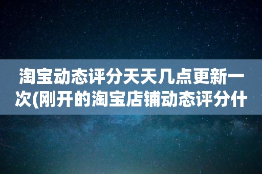 淘宝动态评分天天几点更新一次(刚开的淘宝店铺动态评分什么时候开始显示)