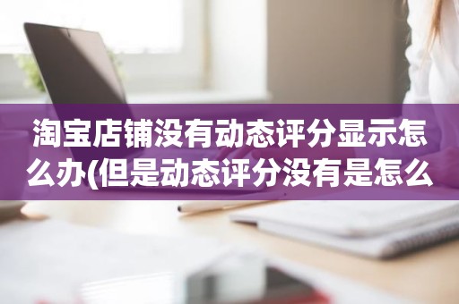 淘宝店铺没有动态评分显示怎么办(但是动态评分没有是怎么回事)