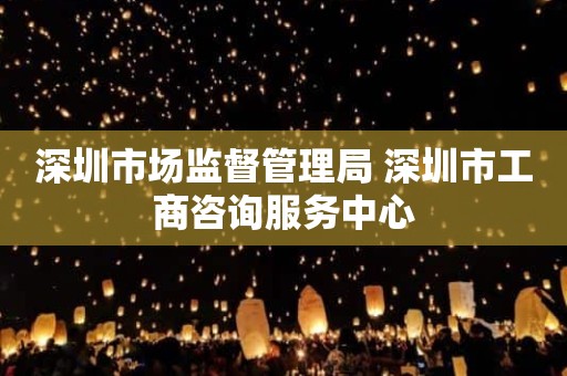 深圳市场监督管理局 深圳市工商咨询服务中心