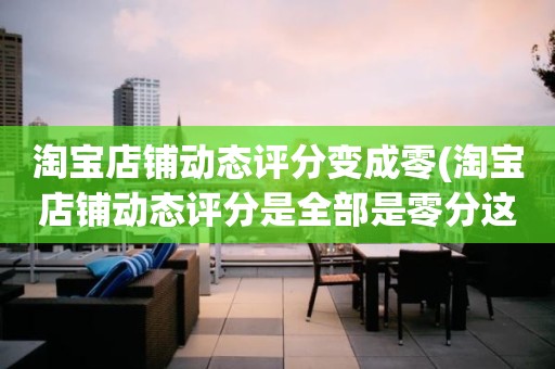 淘宝店铺动态评分变成零(淘宝店铺动态评分是全部是零分这代表什么意思)