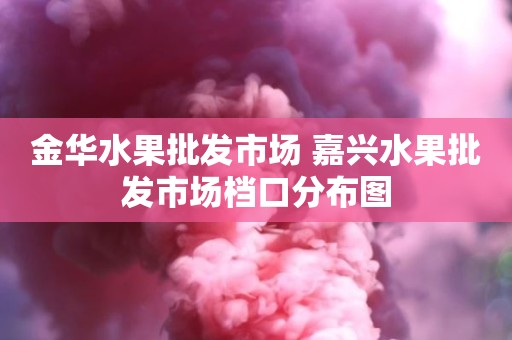 金华水果批发市场 嘉兴水果批发市场档口分布图