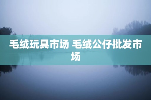 毛绒玩具市场 毛绒公仔批发市场