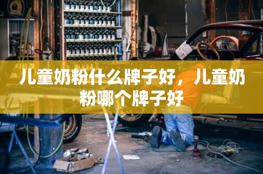 儿童奶粉什么牌子好，儿童奶粉哪个牌子好