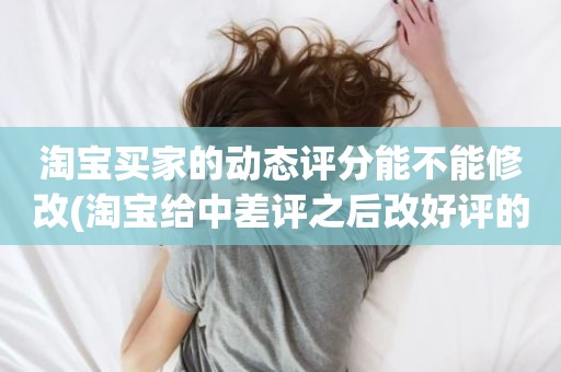 淘宝买家的动态评分能不能修改(淘宝给中差评之后改好评的时候商品的动态评分能改吗)