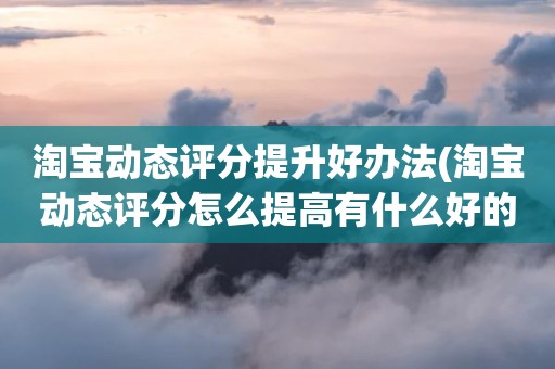 淘宝动态评分提升好办法(淘宝动态评分怎么提高有什么好的方法)