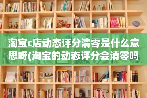 淘宝c店动态评分清零是什么意思呀(淘宝的动态评分会清零吗)