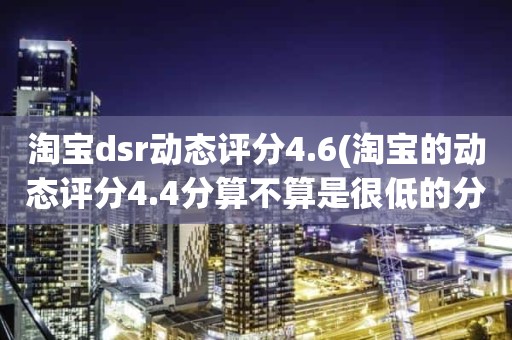 淘宝dsr动态评分4.6(淘宝的动态评分4.4分算不算是很低的分)