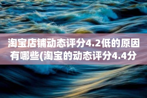 淘宝店铺动态评分4.2低的原因有哪些(淘宝的动态评分4.4分算不算是很低的分)