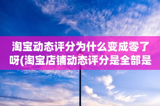 淘宝动态评分为什么变成零了呀(淘宝店铺动态评分是全部是零分这代表什么意思)