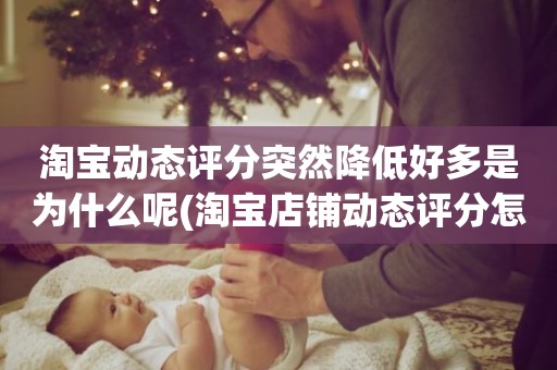 淘宝动态评分突然降低好多是为什么呢(淘宝店铺动态评分怎么越来越低)