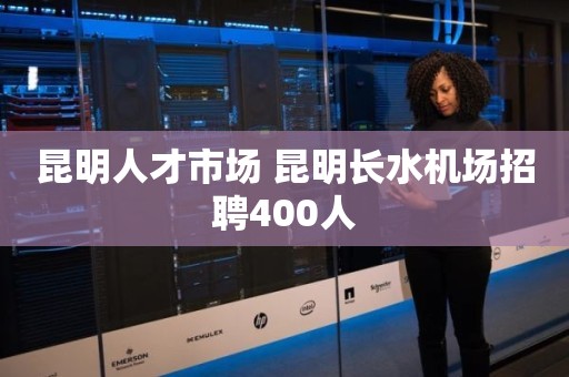 昆明人才市场 昆明长水机场招聘400人