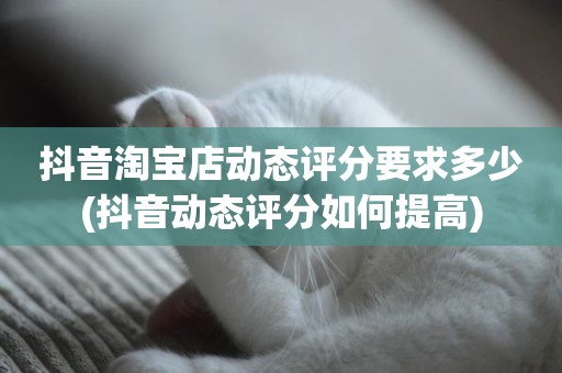 抖音淘宝店动态评分要求多少(抖音动态评分如何提高)