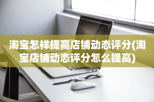 淘宝怎样提高店铺动态评分(淘宝店铺动态评分怎么提高)