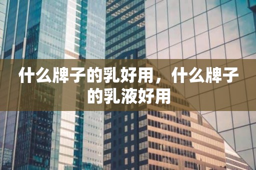 什么牌子的乳好用，什么牌子的乳液好用