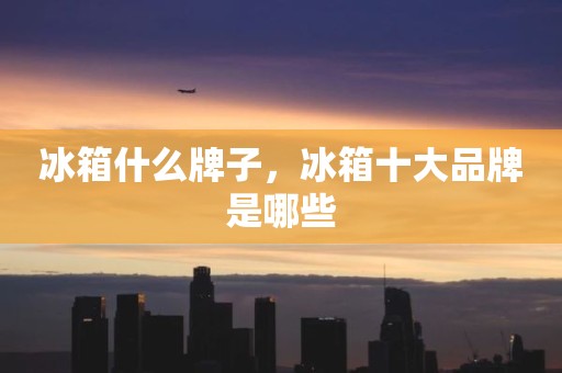 冰箱什么牌子，冰箱十大品牌是哪些