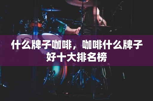什么牌子咖啡，咖啡什么牌子好十大排名榜