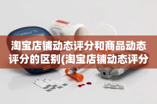 淘宝店铺动态评分和商品动态评分的区别(淘宝店铺动态评分是什么)