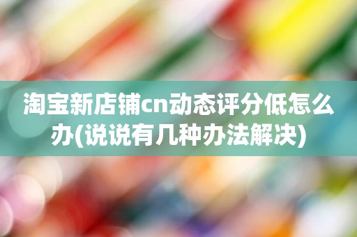 淘宝新店铺cn动态评分低怎么办(说说有几种办法解决)