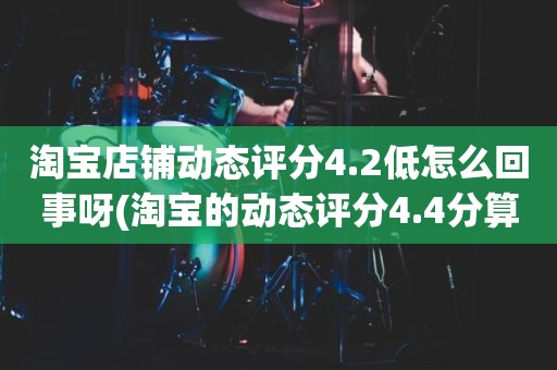 淘宝店铺动态评分4.2低怎么回事呀(淘宝的动态评分4.4分算不算是很低的分)
