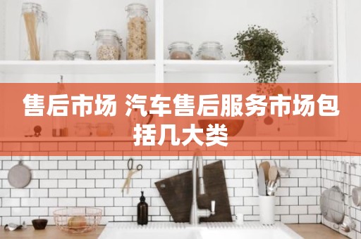 售后市场 汽车售后服务市场包括几大类