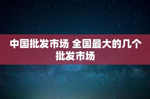 中国批发市场 全国最大的几个批发市场