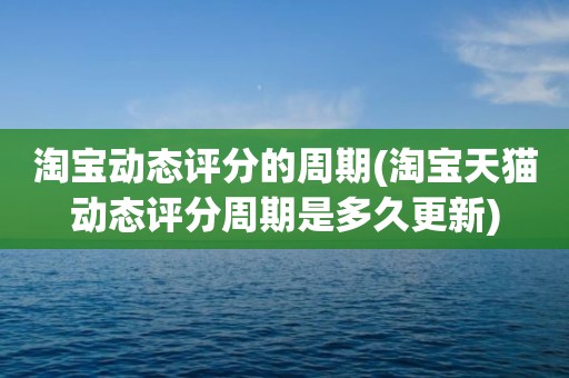 淘宝动态评分的周期(淘宝天猫动态评分周期是多久更新)