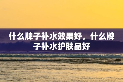 什么牌子补水效果好，什么牌子补水护肤品好