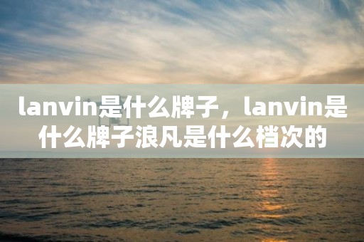 lanvin是什么牌子，lanvin是什么牌子浪凡是什么档次的