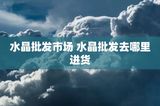 水晶批发市场 水晶批发去哪里进货