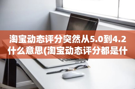 淘宝动态评分突然从5.0到4.2什么意思(淘宝动态评分都是什么时候变回5.0)