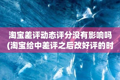 淘宝差评动态评分没有影响吗(淘宝给中差评之后改好评的时候商品的动态评分能改吗)