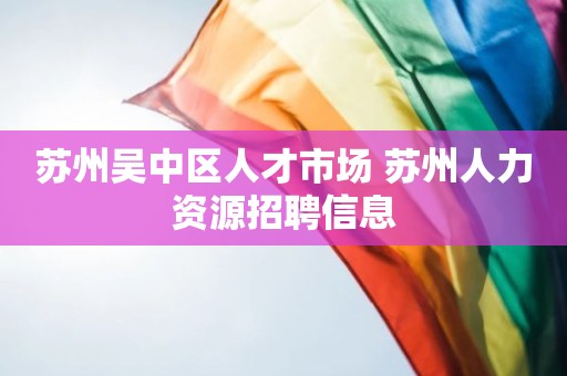 苏州吴中区人才市场 苏州人力资源招聘信息