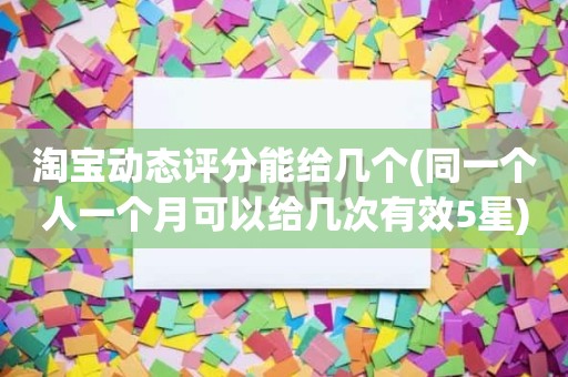 淘宝动态评分能给几个(同一个人一个月可以给几次有效5星)