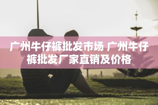 广州牛仔裤批发市场 广州牛仔裤批发厂家直销及价格